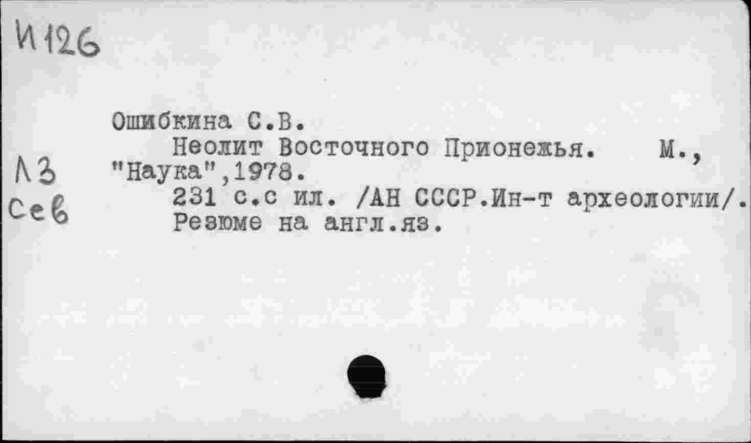 ﻿и <2G
	Ошибкина С.В.
м Се&	Неолит Восточного Прионежья. М., ’’Наука", 1978. 231 с.с ил. /АН СССР.Ин-т археологии/. Резюме на англ.яз.